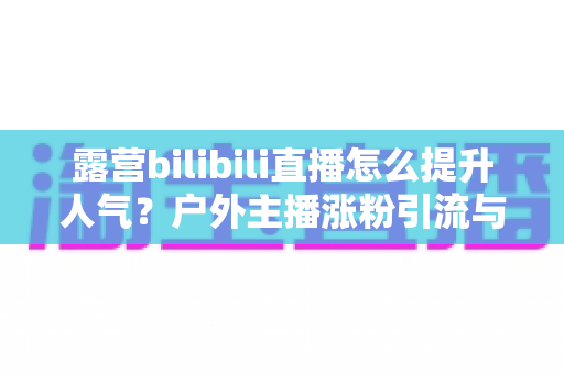 露营bilibili直播怎么提升人气?户外主播涨粉引流与互动增长全攻略 露营bilibili直播怎么提升人气?户外主播涨粉引流与互动增长全攻略
