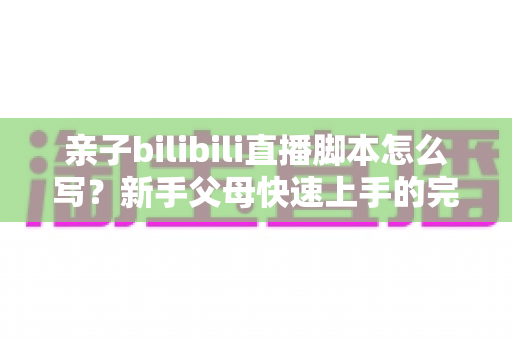 亲子bilibili直播脚本怎么写?新手父母快速上手的完整创作指南与实战技巧 亲子bilibili直播脚本怎么写?新手父母快速上手的完整创作指南与实战技巧