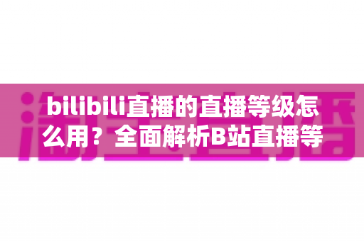 bilibili直播的直播等级怎么用?全面解析B站直播等级的获取、使用与升级攻略 bilibili直播的直播等级怎么用?全面解析B站直播等级的获取、使用与升级攻略