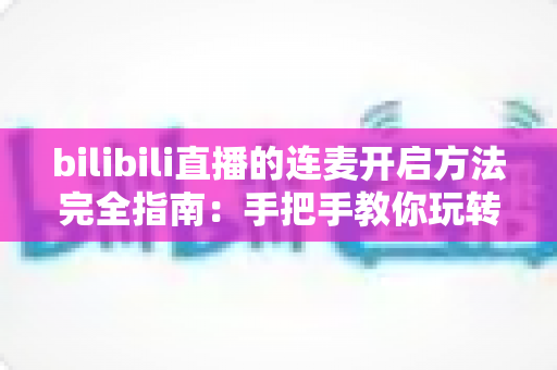 bilibili直播的连麦开启方法完全指南：手把手教你玩转互动连麦直播
