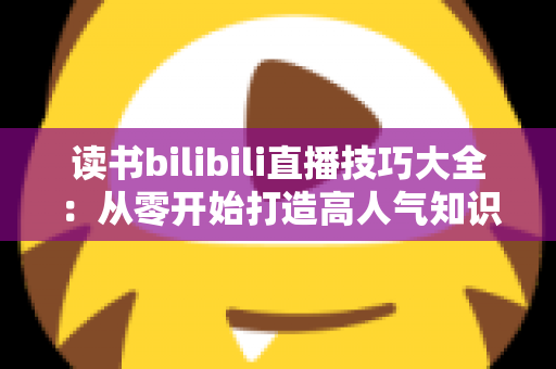 读书bilibili直播技巧大全:从零开始打造高人气知识型直播间的实用指南 读书bilibili直播技巧大全:从零开始打造高人气知识型直播间的实用指南