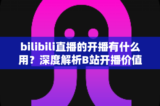 bilibili直播的开播有什么用?深度解析B站开播价值、收益与成长全指南 bilibili直播的开播有什么用?深度解析B站开播价值、收益与成长全指南