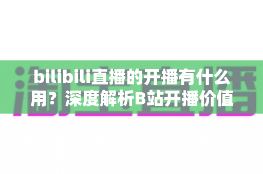 bilibili直播的开播有什么用?深度解析B站开播价值、收益与成长全指南 bilibili直播的开播有什么用?深度解析B站开播价值、收益与成长全指南
