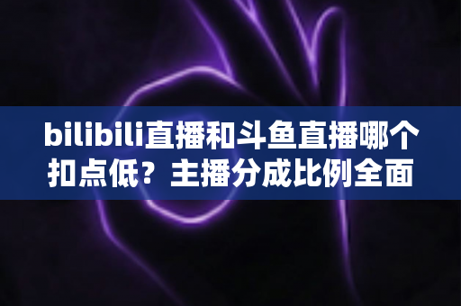 bilibili直播和斗鱼直播哪个扣点低?主播分成比例全面解析与平台选择实用指南 bilibili直播和斗鱼直播哪个扣点低?主播分成比例全面解析与平台选择实用指南