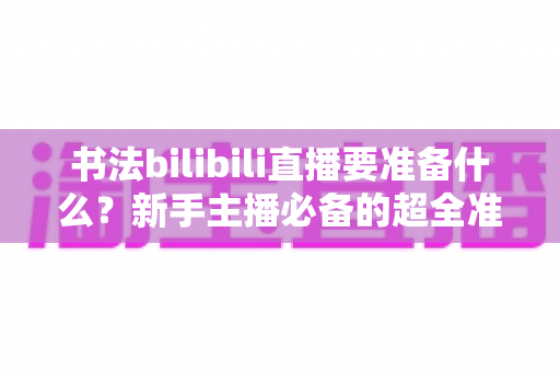 书法bilibili直播要准备什么?新手主播必备的超全准备清单与实战指南 书法bilibili直播要准备什么?新手主播必备的超全准备清单与实战指南