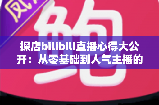 探店bilibili直播心得大公开：从零基础到人气主播的实战经验与避坑指南
