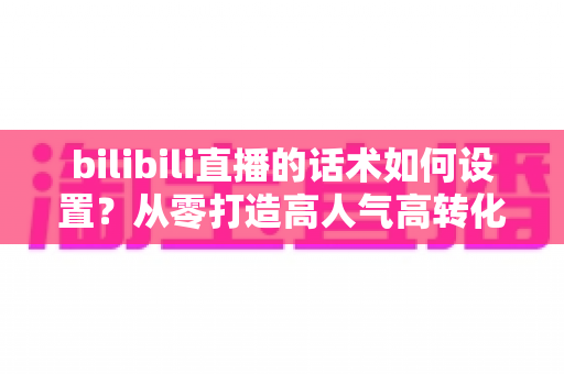 bilibili直播的话术如何设置?从零打造高人气高转化直播话术的完整实战指南 bilibili直播的话术如何设置?从零打造高人气高转化直播话术的完整实战指南
