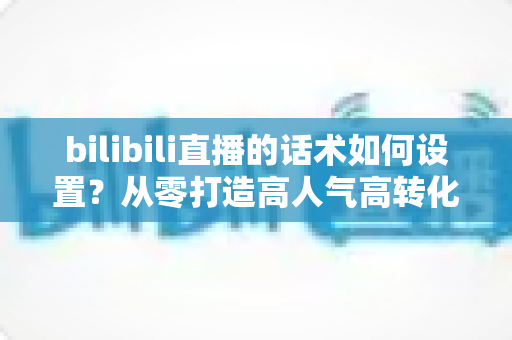 bilibili直播的话术如何设置?从零打造高人气高转化直播话术的完整实战指南 bilibili直播的话术如何设置?从零打造高人气高转化直播话术的完整实战指南