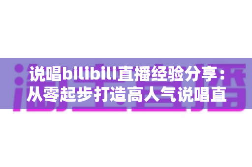 说唱bilibili直播经验分享:从零起步打造高人气说唱直播间的实战指南 说唱bilibili直播经验分享:从零起步打造高人气说唱直播间的实战指南