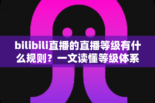 bilibili直播的直播等级有什么规则?一文读懂等级体系构成与快速升级实用指南 bilibili直播的直播等级有什么规则?一文读懂等级体系构成与快速升级实用指南