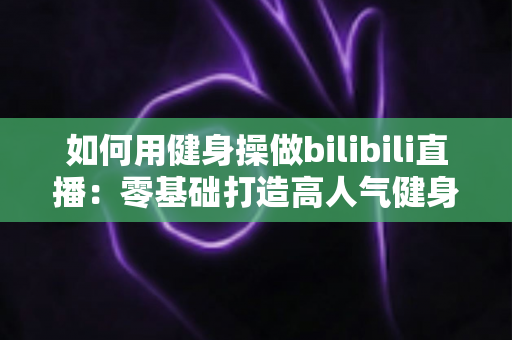 如何用健身操做bilibili直播:零基础打造高人气健身直播间的全攻略 如何用健身操做bilibili直播:零基础打造高人气健身直播间的全攻略