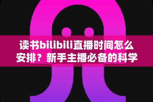 读书bilibili直播时间怎么安排？新手主播必备的科学排播指南全解析