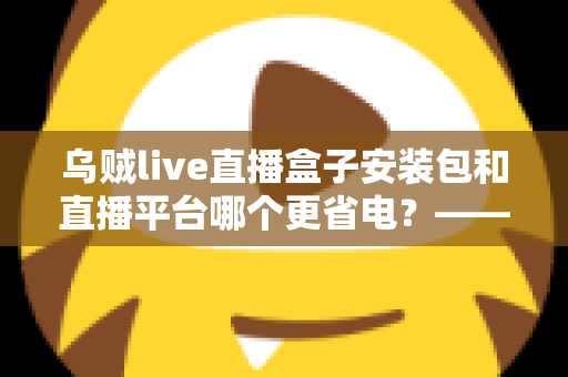 乌贼live直播盒子安装包和直播平台哪个更省电？——省电效果深度对比与实用续航优化指南