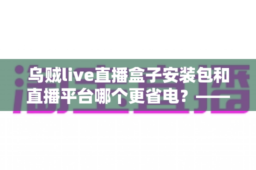 乌贼live直播盒子安装包和直播平台哪个更省电？——省电效果深度对比与实用续航优化指南