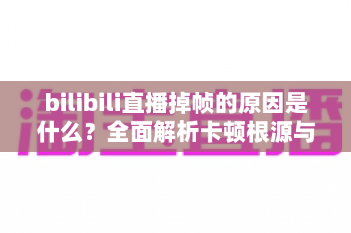 bilibili直播掉帧的原因是什么？全面解析卡顿根源与高效解决指南