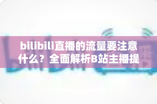 bilibili直播的流量要注意什么?全面解析B站主播提升流量的核心要点与实战指南 bilibili直播的流量要注意什么?全面解析B站主播提升流量的核心要点与实战指南