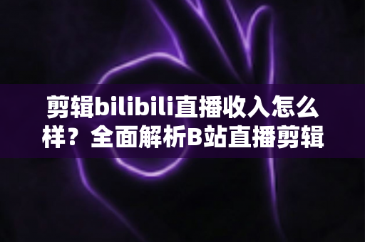 剪辑bilibili直播收入怎么样?全面解析B站直播剪辑的赚钱潜力与真实收益 剪辑bilibili直播收入怎么样?全面解析B站直播剪辑的赚钱潜力与真实收益