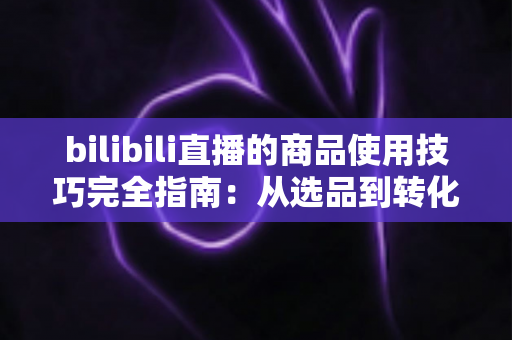 bilibili直播的商品使用技巧完全指南:从选品到转化的实战秘诀 bilibili直播的商品使用技巧完全指南:从选品到转化的实战秘诀