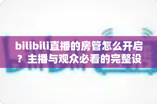 bilibili直播的房管怎么开启?主播与观众必看的完整设置指南与实用技巧 bilibili直播的房管怎么开启?主播与观众必看的完整设置指南与实用技巧