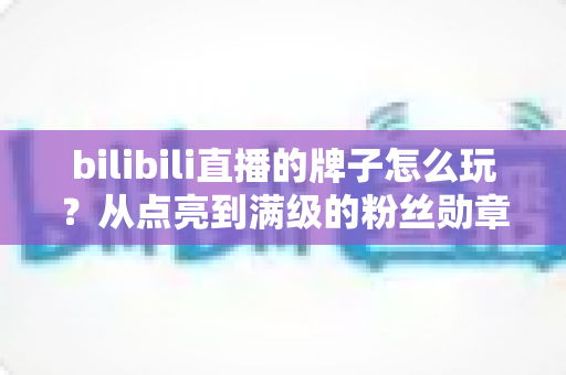 bilibili直播的牌子怎么玩?从点亮到满级的粉丝勋章超全实用指南 bilibili直播的牌子怎么玩?从点亮到满级的粉丝勋章超全实用指南