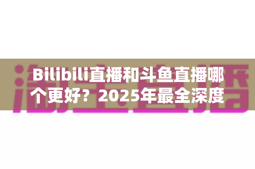 Bilibili直播和斗鱼直播哪个更好?2025年最全深度对比评测,帮你选对心仪平台 Bilibili直播和斗鱼直播哪个更好?2025年最全深度对比评测,帮你选对心仪平台