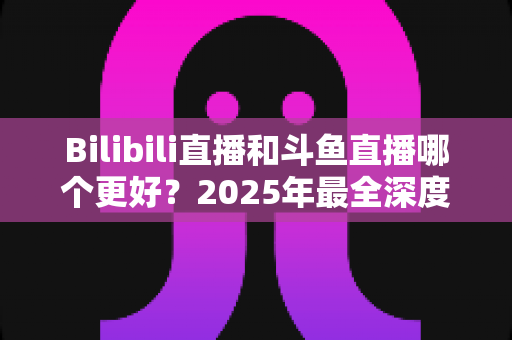 Bilibili直播和斗鱼直播哪个更好？2025年最全深度对比评测，帮你选对心仪平台