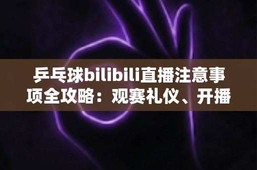 乒乓球bilibili直播注意事项全攻略：观赛礼仪、开播规范与避坑技巧一文讲透