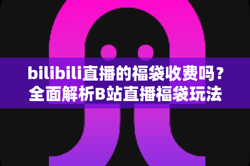 bilibili直播的福袋收费吗?全面解析B站直播福袋玩法、费用与参与攻略 bilibili直播的福袋收费吗?全面解析B站直播福袋玩法、费用与参与攻略
