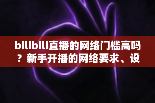 bilibili直播的网络门槛高吗?新手开播的网络要求、设备配置与实用指南全解析 bilibili直播的网络门槛高吗?新手开播的网络要求、设备配置与实用指南全解析