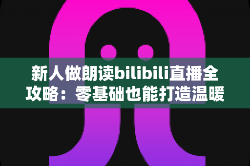 新人做朗读bilibili直播全攻略:零基础也能打造温暖治愈的声音电台 新人做朗读bilibili直播全攻略:零基础也能打造温暖治愈的声音电台
