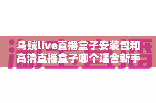 乌贼live直播盒子安装包和高清直播盒子哪个适合新手?新手入门选型全攻略 乌贼live直播盒子安装包和高清直播盒子哪个适合新手?新手入门选型全攻略
