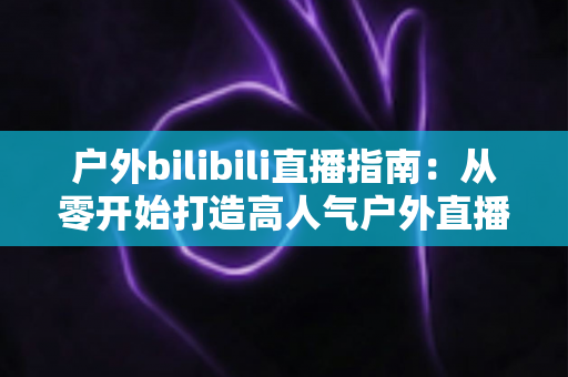 户外bilibili直播指南：从零开始打造高人气户外直播的完整攻略