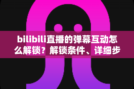 bilibili直播的弹幕互动怎么解锁？解锁条件、详细步骤与疑难解答全攻略