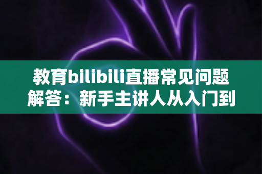 教育bilibili直播常见问题解答:新手主讲人从入门到精通的实用指南 教育bilibili直播常见问题解答:新手主讲人从入门到精通的实用指南