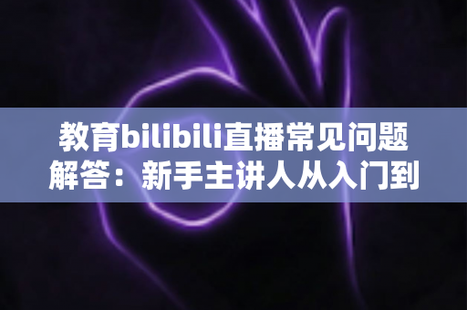 教育bilibili直播常见问题解答:新手主讲人从入门到精通的实用指南 教育bilibili直播常见问题解答:新手主讲人从入门到精通的实用指南