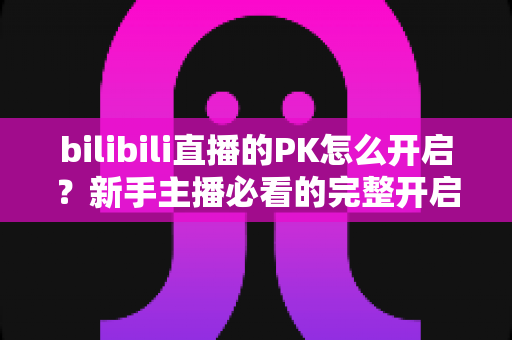 bilibili直播的PK怎么开启?新手主播必看的完整开启教程与实战技巧 bilibili直播的PK怎么开启?新手主播必看的完整开启教程与实战技巧