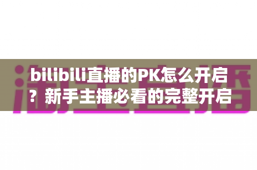 bilibili直播的PK怎么开启?新手主播必看的完整开启教程与实战技巧 bilibili直播的PK怎么开启?新手主播必看的完整开启教程与实战技巧