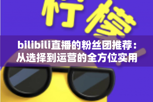 bilibili直播的粉丝团推荐:从选择到运营的全方位实用指南 bilibili直播的粉丝团推荐:从选择到运营的全方位实用指南