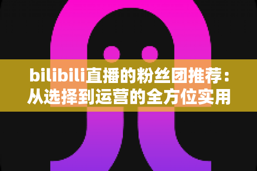 bilibili直播的粉丝团推荐:从选择到运营的全方位实用指南 bilibili直播的粉丝团推荐:从选择到运营的全方位实用指南