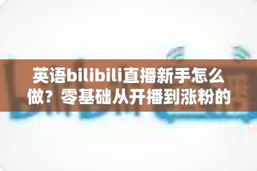 英语bilibili直播新手怎么做?零基础从开播到涨粉的完整实战指南 英语bilibili直播新手怎么做?零基础从开播到涨粉的完整实战指南