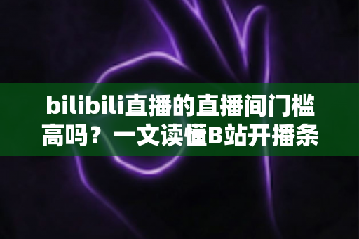 bilibili直播的直播间门槛高吗?一文读懂B站开播条件、设备要求与新人主播成长路径 bilibili直播的直播间门槛高吗?一文读懂B站开播条件、设备要求与新人主播成长路径