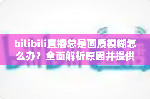 bilibili直播总是画质模糊怎么办?全面解析原因并提供高效实用的画质优化方案 bilibili直播总是画质模糊怎么办?全面解析原因并提供高效实用的画质优化方案
