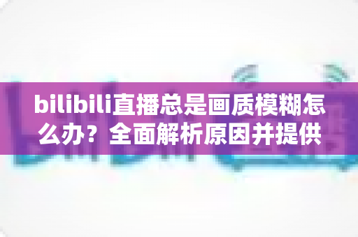 bilibili直播总是画质模糊怎么办?全面解析原因并提供高效实用的画质优化方案 bilibili直播总是画质模糊怎么办?全面解析原因并提供高效实用的画质优化方案