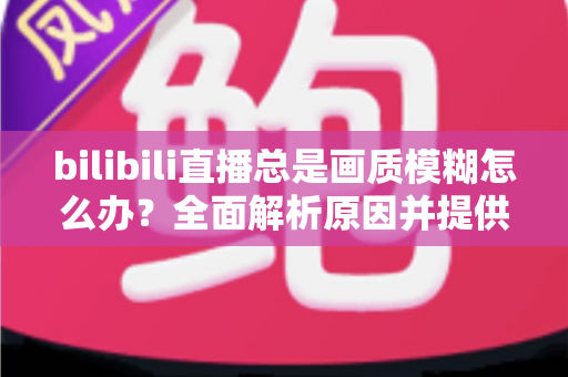 bilibili直播总是画质模糊怎么办?全面解析原因并提供高效实用的画质优化方案 bilibili直播总是画质模糊怎么办?全面解析原因并提供高效实用的画质优化方案