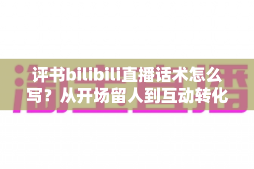 评书bilibili直播话术怎么写？从开场留人到互动转化的全流程实战指南
