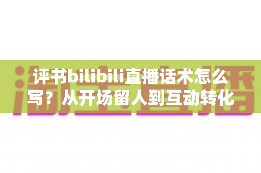 评书bilibili直播话术怎么写？从开场留人到互动转化的全流程实战指南