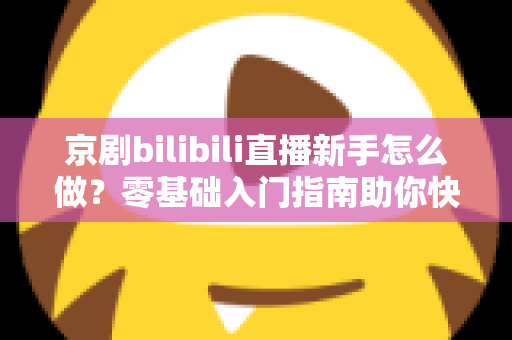 京剧bilibili直播新手怎么做？零基础入门指南助你快速开启国粹直播之旅