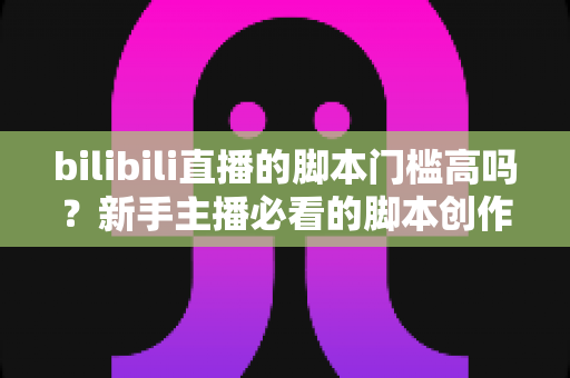 bilibili直播的脚本门槛高吗?新手主播必看的脚本创作全攻略与真实门槛深度解析 bilibili直播的脚本门槛高吗?新手主播必看的脚本创作全攻略与真实门槛深度解析