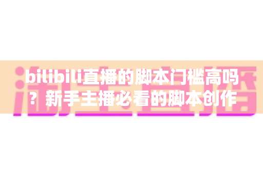 bilibili直播的脚本门槛高吗?新手主播必看的脚本创作全攻略与真实门槛深度解析 bilibili直播的脚本门槛高吗?新手主播必看的脚本创作全攻略与真实门槛深度解析