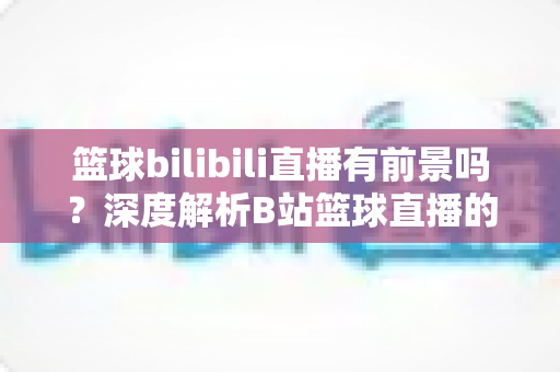 篮球bilibili直播有前景吗?深度解析B站篮球直播的现状、机遇与变现潜力 篮球bilibili直播有前景吗?深度解析B站篮球直播的现状、机遇与变现潜力